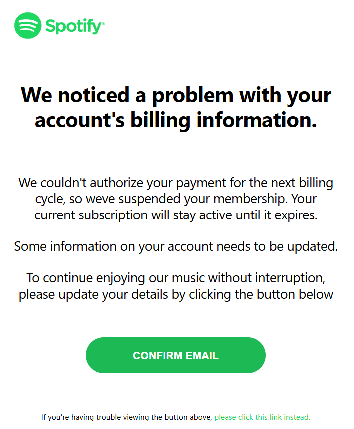 	    We noticed a problem with your account's billing information.      We couldn't authorize your payment for the next billing cycle, so weve suspended your membership. Your current subscription will stay active until it expires.   Some information on your account needs to be updated.   To continue enjoying our music without interruption, please update your details by clicking the button below       CONFIRM EMAIL	     If you're having trouble viewing the button above, please click this link instead.